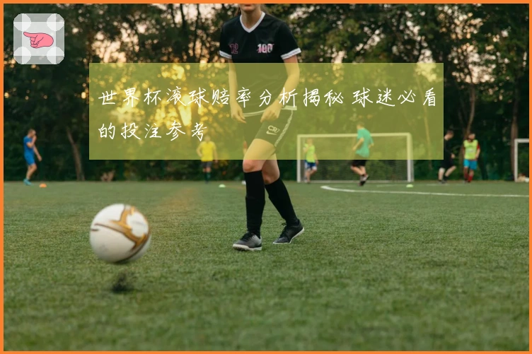 世界杯滚球赔率分析揭秘 球迷必看的投注参考