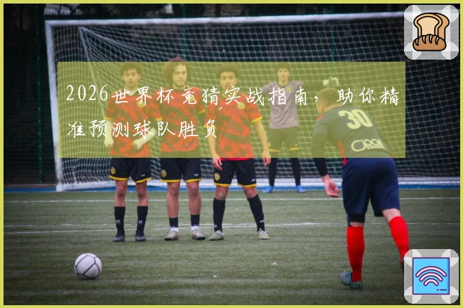 2026世界杯竞猜实战指南，助你精准预测球队胜负